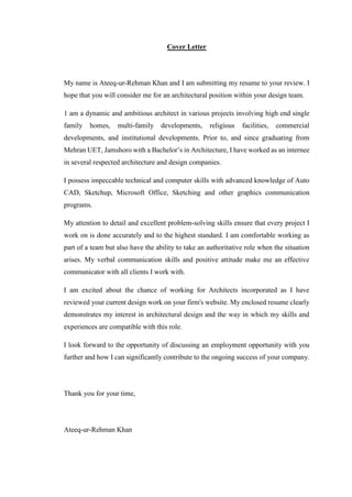 Cover Letter
My name is Ateeq-ur-Rehman Khan and I am submitting my resume to your review. I
hope that you will consider me for an architectural position within your design team.
1 am a dynamic and ambitious architect in various projects involving high end single
family homes, multi-family developments, religious facilities, commercial
developments, and institutional developments. Prior to, and since graduating from
Mehran UET, Jamshoro with a Bachelor’s in Architecture, I have worked as an internee
in several respected architecture and design companies.
I possess impeccable technical and computer skills with advanced knowledge of Auto
CAD, Sketchup, Microsoft Office, Sketching and other graphics communication
programs.
My attention to detail and excellent problem-solving skills ensure that every project I
work on is done accurately and to the highest standard. I am comfortable working as
part of a team but also have the ability to take an authoritative role when the situation
arises. My verbal communication skills and positive attitude make me an effective
communicator with all clients I work with.
I am excited about the chance of working for Architects incorporated as I have
reviewed your current design work on your firm's website. My enclosed resume clearly
demonstrates my interest in architectural design and the way in which my skills and
experiences are compatible with this role.
I look forward to the opportunity of discussing an employment opportunity with you
further and how I can significantly contribute to the ongoing success of your company.
Thank you for your time,
Ateeq-ur-Rehman Khan
 