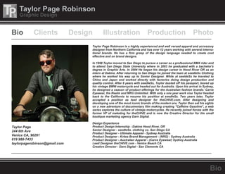 Taylor Page Robinson
Graphic Design
Bio
Taylor Page Robinson is a highly experienced and well versed apparel and accessory
designer from Northern California and has over 12 years working with several interna-
tional brands. He has a firm grasp of the design language needed to create cost
effective and on brand designs.
In 1998 Taylor moved to San Diego to pursue a career as a professional BMX rider and
to attend San Diego State University where in 2003 he graduated with a bachelor's
degree in Graphic Arts. In 2004 He began his design career in Hood River OR as an
intern at Dakine. After returning to San Diego he joined the team at seedleSs Clothing
where he worked his way up to Senior Designer. While at seeldeSs he traveled to
China and Japan and worked directly with factories doing design production and
quality control. After 8 years with seedleSs, Taylor dusted off his passport, boxed up
his vintage BMW motorcycle and headed out for Australia. Upon his arrival in Sydney,
he designed a season of product offerings for the Australian fashion brands: Carve
Eyewear, the Realm and NRG Unlimited. With only a one year work visa Taylor headed
back to the California to resume his position at seedleSs. Two years later, Taylor
accepted a position as lead designer for theCHIVE.com. After designing and
developing one of the most iconic brands of the modern era, Taylor then set his sights
on a new adventure of documentary film making creating "Caffeine Gasoline", a web
series explores the culture of vintage motorcycles. He recently joined forces with the
former VP of maketing for theCHIVE and is now the Creative Director for the small
boutique marketing agency Darn Digital.
Design Experience
Product Design Internship - Dakine Hood River, OR
Senior Designer - seedleSs. clothing co. San Diego CA
Product Designer - Ultimate Apparel - Sydney Australia
Product Designer - Krites Brand Management - (NRG) - Sydney Australia
Product Designer - Australian Apparel - (Carve Eyewear) Sydney Australia
Lead Designer theCHIVE.com - Venice Beach CA
Creative Director - Darn Digital - San Clemente CA
Taylor Page
244 6th Ave
Venice CA, 90291
619 988-7433
taylorpagerobinson@gmail.com
Bio Design Illustration Production PhotoClients
 