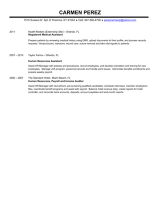 CARMEN PEREZ
7510 Sussex Dr. Apt. D Florence, KY 41042 ♦ Cell: 407-360-4738 ♦ perezcarmenp@yahoo.com
2011 Health Matters (Externship Site) – Orlando, FL
Registered Medical Assistant
Prepare patients by reviewing medical history using EMR, upload documents to their profile, and process records
requests. Venipunctures, injections, wound care, suture removal and take vital signals to patients.
2007 – 2010 Taylor Farms – Orlando, FL
Human Resources Assistant
Assist HR Manager with policies and procedures, recruit employees, and develop orientation and training for new
employees. Manage LOA program, personnel records and handle work issues. Administer benefits enrollments and
prepare weekly payroll.
2006 – 2007 The Standard Hotel– Miami Beach, FL
Human Resources, Payroll and Income Auditor
Assist HR Manager with recruitment, pre-screening qualified candidates, schedule interviews, maintain employee’s
files, coordinate benefit programs and assist with payroll. Balance hotel revenue daily, create reports for hotel
controller, and reconcile bank accounts, deposits, account payables and end-month reports.
 