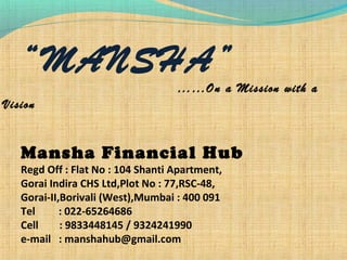 “MANSHA”
……On a Mission with a
Vision
Mansha Financial Hub
Regd Off : Flat No : 104 Shanti Apartment,
Gorai Indira CHS Ltd,Plot No : 77,RSC-48,
Gorai-II,Borivali (West),Mumbai : 400 091
Tel : 022-65264686
Cell : 9833448145 / 9324241990
e-mail : manshahub@gmail.com
 