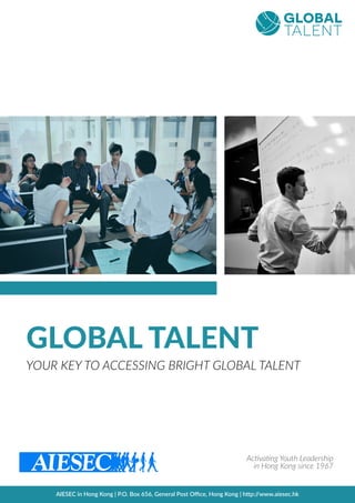 GLOBAL TALENT
YOUR KEY TO ACCESSING BRIGHT GLOBAL TALENT
Ac3va3ng Youth Leadership
in Hong Kong since 1967
AIESEC in Hong Kong | P.O. Box 656, General Post Oﬃce, Hong Kong | h@p://www.aiesec.hk
 