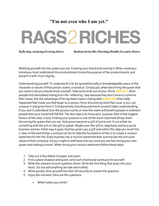 "I'm not even who I am yet."
Reflecting.Analyzing.Growing.Sisters. Radiant.Invincible.Charming.Humble.Eccentric.Sisters.
Molding yourself into the queen you are. Creating your brand and owning it. When creating a
brand you must understand the product/event, know the purpose of the product/event, and
present it with much dignity.
Understanding yourself. To understand is to be sympathetically or knowledgeably aware of the
character or nature of that person, event, or product. Simply put, when becoming the queen that
you want to be you should know yourself. Take some time out of your life to REFLECT. Most
people find themselves hiding from the “reflecting” step because they don’t want to confront
their issues. But the advantage of facing these issues is being able ANALYZE what really
happened that made you feel lesser as a person. Once discovering what that issue is, you can
conquer it and grow from it. Comparatively, branding and event/ product takes understanding.
If you don’t understand how the product works or how the event will benefit people or entertain
people than your brand will fall flat. The next step is to know your purpose. One of the biggest
factors of this step is God. Finding your purpose is one of the most important things when
becoming the queen that you are. God gives everyone a gift of some sort. It can either be
something with the arts or the gift to speak. Maybe even the gift to negotiate and be a good
business woman. Either way it goes, God has given you a gift and within this step you must find
it. One of the best things a woman can do to help the foundation of Her is to create a mission
statement for her life. Every business has a mission statement that summarizes the aims and
values of that company. So you might as well have one too since you are becoming your own
queen and making a brand. When doing your mission statement follow these steps:
1. Take out a few sheets of paper and a pen.
2. Find a place of peace and quiet, some sort of personal sanctuary for yourself.
3. Write the answers to each question down. Write the first thing that pops into your
head. Do not edit anything be real and truthful.
4. Write quickly. Give yourself less than 60 seconds to answer the question.
5. Enjoy the moment. Here are the questions:
 What makes you smile?
 