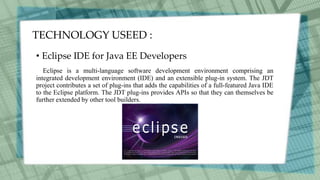 TECHNOLOGY USEED :
• Eclipse IDE for Java EE Developers
Eclipse is a multi-language software development environment comprising an
integrated development environment (IDE) and an extensible plug-in system. The JDT
project contributes a set of plug-ins that adds the capabilities of a full-featured Java IDE
to the Eclipse platform. The JDT plug-ins provides APIs so that they can themselves be
further extended by other tool builders.
 