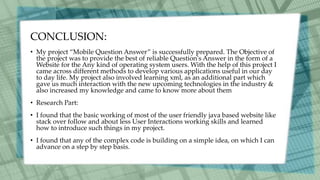 CONCLUSION:
• My project “Mobile Question Answer” is successfully prepared. The Objective of
the project was to provide the best of reliable Question's Answer in the form of a
Website for the Any kind of operating system users. With the help of this project I
came across different methods to develop various applications useful in our day
to day life. My project also involved learning xml, as an additional part which
gave us much interaction with the new upcoming technologies in the industry &
also increased my knowledge and came to know more about them
• Research Part:
• I found that the basic working of most of the user friendly java based website like
stack over follow and about less User Interactions working skills and learned
how to introduce such things in my project.
• I found that any of the complex code is building on a simple idea, on which I can
advance on a step by step basis.
 