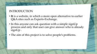 INTRODUCTION
• It is a website, in which a more open alternative to earlier
Q&A sites such as Experts-Exchange.
• In this anyone can ask question with a simple signUp
process and only that user can give answer who is already
signUp .
• The aim of this project is to solve people’s problems.
 