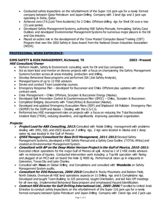 Page 2 of 4
 Conducted safety inspections on the refurbishment of the Super 116 jack-ups for a newly formed
company between Qatar Petroleum and Japan Drilling Company with 3 land rigs and 2 jack-ups
operating in Doha, Qatar.
 Achieved zero LTA (Lost Time Accidents) for 2 Chiles Offshore drilling rigs for Shell Oil over a two
(2) year period.
 Developed Safety Management Systems, authoring HSE Safety Manuals, formulating Safety Case
Outlines and developed Environmental Management Systems for numerous major players in the Oil
and Gas industry.
 Played an active role in the development of the ‘Crew Master’ Computer Based Training (CBT)
Program that won the 2002 Safety in Seas Award from the National Ocean Industries Association
(NOIA).
PROFESSIONAL WORK EXPERIENCE:
SIMS SAFETY & RISK MANAGEMENT, Richmond, TX 2003 - Present
HSE Consultant/Owner
 Perform Health, Safety & Environment consulting work for Oil and Gas companies.
 Act as team lead and mentor on diverse projects with a focus on championing the Safety Management
Systems function across all areas including production and drilling.
 Develop Behavioral Base programs and performed JSA (Job Safety Analysis).
 Managed teams of up to 12 HSE advisors.
 Devise and conduct Team Leadership courses.
 Emergency Response Plan – developed for Buccaneer and Chiles Offshore plus updates with other
contract work.
 Crisis Management – Chiles Offshore, Scorpion & Buccaneer Energy (Alaska).
 Developed Spill Prevention Control & Countermeasure Plan (SPCC) – Chiles, Scorpion & Buccaneer.
 Completed Bridging documents with Total (Africa) & Buccaneer (Alaska).
 Developed and updated Emergency Evacuation Plans (EEP) and Shipboard Oil Pollution Emergency Plan
(SOPEP) for the GOM and Alaska – Dealing with the U.S.C.G.
 Performed key HSE management roles on projects with a focus on reducing the Total Recordable
Incident Rate (TRIR), reducing downtime, and significantly improving operational organization.
Projects:
 Project Lead for ABS Consulting, 2013: Consulted with Noble Drilling management with problems
dealing with IMO, ISO, and USCG issues on 3 drilling rigs, 2 rigs were located in Alaska and 1 deep
water rig was located in the Gulf of Mexico.
 QHSE Manager/Consultant for Bass Drill Management, 2011-2012: Devised Safety
Management Systems, developed a HSE Safety Manual and a Safety Case Outline (TOTAL-Africa) and
created an Environmental Management System.
 Consultant with BP on the Deep Water Horizon Project in the Gulf of Mexico, 2010-2011:
Executed critical operations for the major Gulf of Mexico oil spill. Acted as 1 of 2 HSE onsite advisors
with no instances of injuries. Conducted intervention work including a Top Kill operation with flaring
and plugged of an MC2 well on board the Helix Q 4000 rig. Performed oil clean up in shipyards in
Galveston, Texas City and Lake Charles.
 Consulted with Hess on Global Drilling and Completions and consulted with Woodside on Safety
Management System audits.
 Consultant for EOG Resources, 2006-2010: Consulted in Rocky Mountains and Bakken Field,
North Dakota. Oversaw all HSE land operations aspects on 11 Drilling rigs and 6 Completions rigs.
Developed and taught Team Building to 325 personnel, taught Orientation, and led Kick Off meetings
for all new rigs. Implemented Behavioral Base program and emphasized Hazard Identification.
 Contract HSE Director for Gulf Drilling International Ltd., 2005-2006: Travelled to United Arab
Emirates to conduct safety inspections on the refurbishment of the Super 116 jack-ups for a newly
formed company between Qatar Petroleum and Japan Drilling Company with 3 land rigs and 2 jack-ups
 