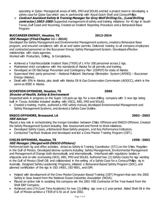 Page 3 of 4
operating in Qatar. Managed all areas of ABS, IMO and SOLAS and led a project team in developing a
safety case for Qatar Gas which was in partnership with Royal Dutch Shell and ConocoPhillips
 Contract Assistant Safety & Training Manager for Grey Wolf Drilling Co., (Land Drilling
contractor) 2003-2005: Supported management of safety and training initiatives for 45 rigs in South
Texas, Gulf Coast and Wyoming. Created an Incident Reporting Procedure and a Behavioral Base
Program
BUCCANEER ENERGY, Houston, TX 2013-2014
HSE Manager (Filed Chapter 11 – 2014)
Developed the Safety Management and Environmental Management systems, created a Behavioral Base
program, and ensured compliance with all air and water permits. Delivered training to all company employees
and contracted personnel on the Buccaneer Energy Safety Management System. Developed effective
relationships with state agencies.
Worked with Production, Drilling, & Completions.
 Achieved a Total Recordable Incident Rate (TRIR) of 1.4 for 200 personnel across 2 rigs.
 Maintained strict compliance with the standards of Alaska for all permits and training.
 Developed an Oil Discharge Prevention and Contingency Plan (ODPCP) for state of Alaska.
 Supervised third party personnel – National Pollutant Discharge Elimination System (APDES) – Buccaneer
Energy (Alaska).
 Dealt with EPA in Alaska, plus dealt with Alaska Oil & Gas Conservation Commission (AOGCC), which is the
same as BSEE in Alaska.
SCORPION OFFSHORE, Houston, TX 2006
Director of Health, Safety & Environment
Inspected work in progress on the Super 116 jack-up rigs for a new drilling company with 5 new rigs being
built in Texas. Activities included dealing with USCG, ABS, IMO and SOLAS.
 Created a training matrix, authored a HSE safety manual, developed Environmental Management and
Safety Management Systems, and devised a Safety Case Outline.
ENSCO OFFSHORE, Broussard, LA 2002 - 2003
HSE Advisor
Played a key role in orchestrating the merger transition between Chiles Offshore and ENSCO Offshore. Created
the Safety Management System including Risk Assessment and Permit to Work initiatives.
 Developed Safety Cases, a Behavioral Base Safety program, and Key Performance Indicators.
 Conducted Tap Root Analysis and developed and led a Crew Master Training Program (CBT).
CHILES OFFSHORE, Houston, TX 1998 - 2002
HSE Manager (Merged with ENSCO Offshore)
Performed both rig and office activities. Acted as Safety & Training Coordinator (STC) on the Chiles Magellan
in the Gulf of Mexico. Developed diverse systems including Safety Management, Environmental Management
and Management of Change both domestically and internationally. Interfaced with regulatory bodies in
shipyards and on-site overseeing USCG, ABS, IMO and SOLAS. Authored two (2) Safety Cases for rigs working
in the Gulf of Mexico (Shell Oil) and collaborated in the writing of a Safety Case for a Conoco/Phillips rig in
Australia. Designed Safety Leadership Programs, initiated a Behavioral Based Safety Program (SOC), and
planned certification of the rigs in ISO 14001, ISO 9001, and ISM.
 Helped with development of the Crew Master Computer Based Training (CBT) Program that won the 2002
Safety in Seas Award from the National Ocean Industries Association (NOIA).
 Played an active role in assisting the company win the 2001 HSE Contractor of the Year Award from the
Shell E&P Company.
 Achieved zero LTA (Lost Time Accidents) for two (2) drilling rigs over a 2 year period. Aided Shell Oil in the
Gulf of Mexico achieve a TRIR of 0.42 as of June 2002.
 
