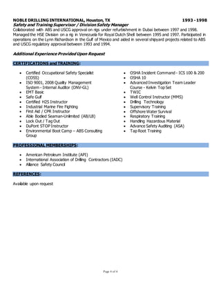 Page 4 of 4
NOBLE DRILLING INTERNATIONAL, Houston, TX 1993 - 1998
Safety and Training Supervisor / Division Safety Manager
Collaborated with ABS and USCG approval on rigs under refurbishment in Dubai between 1997 and 1998.
Managed the HSE Division on a rig in Venezuela for Royal Dutch Shell between 1995 and 1997. Participated in
operations on the Lynn Richardson in the Gulf of Mexico and aided in several shipyard projects related to ABS
and USCG regulatory approval between 1993 and 1994.
Additional Experience Provided Upon Request
CERTIFICATIONS and TRAINING:
 Certified Occupational Safety Specialist
(COSS)
 ISO 9001, 2008 Quality Management
System - Internal Auditor (DNV-GL)
 EMT Basic
 Safe Gulf
 Certified H2S Instructor
 Industrial Marine Fire Fighting
 First Aid / CPR Instructor
 Able Bodied Seaman-Unlimited (AB/LB)
 Lock Out / Tag Out
 DuPont STOP Instructor
 Environmental Boot Camp – ABS Consulting
Group
 OSHA Incident Command - ICS 100 & 200
 OSHA 10
 Advanced Investigation Team Leader
Course - Kelvin Top Set
 TWIC
 Well Control Instructor (MMS)
 Drilling Technology
 Supervisory Training
 Offshore Water Survival
 Respiratory Training
 Handling Hazardous Material
 Advance Safety Auditing (ASA)
 Tap Root Training
PROFESSIONAL MEMBERSHIPS:
 American Petroleum Institute (API)
 International Association of Drilling Contractors (IADC)
 Alliance Safety Council
REFERENCES:
Available upon request
 