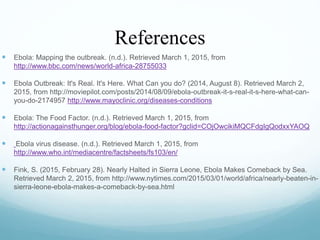 References
 Ebola: Mapping the outbreak. (n.d.). Retrieved March 1, 2015, from
http://www.bbc.com/news/world-africa-28755033
 Ebola Outbreak: It's Real. It's Here. What Can you do? (2014, August 8). Retrieved March 2,
2015, from http://moviepilot.com/posts/2014/08/09/ebola-outbreak-it-s-real-it-s-here-what-can-
you-do-2174957 http://www.mayoclinic.org/diseases-conditions
 Ebola: The Food Factor. (n.d.). Retrieved March 1, 2015, from
http://actionagainsthunger.org/blog/ebola-food-factor?gclid=COjOwcikiMQCFdgIgQodxxYAOQ
 Ebola virus disease. (n.d.). Retrieved March 1, 2015, from
http://www.who.int/mediacentre/factsheets/fs103/en/
 Fink, S. (2015, February 28). Nearly Halted in Sierra Leone, Ebola Makes Comeback by Sea.
Retrieved March 2, 2015, from http://www.nytimes.com/2015/03/01/world/africa/nearly-beaten-in-
sierra-leone-ebola-makes-a-comeback-by-sea.html
 