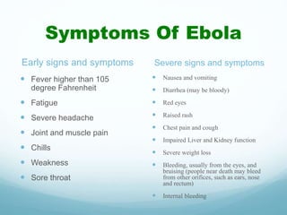 Symptoms Of Ebola
Early signs and symptoms
 Fever higher than 105
degree Fahrenheit
 Fatigue
 Severe headache
 Joint and muscle pain
 Chills
 Weakness
 Sore throat
Severe signs and symptoms
 Nausea and vomiting
 Diarrhea (may be bloody)
 Red eyes
 Raised rash
 Chest pain and cough
 Impaired Liver and Kidney function
 Severe weight loss
 Bleeding, usually from the eyes, and
bruising (people near death may bleed
from other orifices, such as ears, nose
and rectum)
 Internal bleeding
 