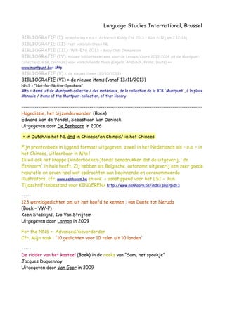 Language Studies International, Brussel
BIBLIOGRAFIE (I): oriëntering + n.a.v. Activiteit Kiddy Eté 2013 – Kids 6-12j en J 12-18j
BIBLIOGRAFIE (II): rest vakbibliotheek NL
BIBLIOGRAFIE (III): W8-Eté 2013 – Baby Club Immersion
BIBLIOGRAFIE (IV): nieuwe bibliotheekitems voor de Lessen/Cours 2013-2014 uit de Muntpunt-
collectie (OBIB, centrum) voor verschillende talen (Engels, Arabisch, Frans, Duits) <<<
www.muntpunt.be= Mtp
BIBLIOGRAFIE (V) = de nieuwe items (21/10/2013)
BIBLIOGRAFIE (VI) = de nieuwe items (vanaf 13/11/2013)
NNS = "Not-for-Native-Speakers"
Mtp = items uit de Muntpunt-collectie / des matériaux, de la collection de la BIB 'Muntpunt', à la place
Monnaie / items of the Muntpunt-collection, of that library
------------------------------------------------------------------------------------------------
Hagedissie, het bijzonderwonder (Boek)
Edward Van de Vendel, Sebastiaan Van Doninck
Uitgegeven door De Eenhoorn in 2006
+ in Dutch/in het NL ànd in Chinese/en Chinois/ in het Chinees
Fijn prentenboek in liggend formaat uitgegeven, zowel in het Nederlands als – o.a. – in
het Chinees, uitleenbaar in Mtp !
Ik wil ook het knappe (kinderboeken-)fonds benadrukken dat de uitgeverij, 'de
Eenhoorn' in huis heeft. Zij hebben als Belgische, autonome uitgeverij een zeer goede
reputatie en geven heel wat opdrachten aan beginnende en gerenommeerde
illustrators, cfr. www.eenhoorn.be en ook – aanstippend voor het LSI – hun
Tijdschriftenbestand voor KINDEREN/ http://www.eenhoorn.be/index.php?pid=3
-----
123 wereldgedichten om uit het hoofd te kennen : van Dante tot Neruda
(Boek – VW-P)
Koen Stassijns, Ivo Van Strijtem
Uitgegeven door Lannoo in 2009
For the NNS + Advanced/Gevorderden
Cfr. Mijn taak : '10 gedichten voor 10 talen uit 10 landen'
-----
De ridder van het kasteel (Boek) in de reeks van “Sam, het spookje”
Jacques Duquennoy
Uitgegeven door Van Goor in 2009
 