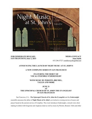 FOR IMMEDIATE RELEASE:
SAN FRANCISCO, June 2, 2015
MEDIA CONTACT
Sam Smith
415.246.5727 | smithsw@sbcglobal.net
ANNOUNCING THE LAUNCH OF NIGHT MUSIC AT ST. JOHN'S
A NEW COMPLINE SERIES IN SAN FRANCISCO
FEATURING THE DEBUT OF
VOCAL ENSEMBLE ENDERSNIGHT
WITH MUSIC BY PEROTIN, BRUMEL,
TALLIS AND MORE
JUNE 21
AT
THE EPISCOPAL CHURCH OF ST. JOHN THE EVANGELIST
IN SAN FRANCISCO
San Francisco, CA – The Episcopal Church of St. John the Evangelist and the Endersnight
ensemble announce the debut of Night Music at St. John's, an inclusive evening service of music and
prayer based on the ancient service of Compline. The event introduces Endersnight, a mixed-voice choir
making its debut with Gregorian and Anglican chant as well as music by Pérotin, Brumel, Tallis and other
 