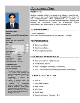 Curriculum Vitae
MUHAMMED RAFI T A
Mobile:+971506206824
muhammedrafi009@gmail.com
Address:
Garden City, Near Honey Mall,
Jurf Ajman
UAE.
Personal Details:
Father’s Name : Abdulla.T.M
Date of birth : 23 Oct 1990
Gender : Male
Religion : Muslim
Marital Status : Single
Nationality : Indian
Passport Number : J8573251.
Language Known:
English, Hindi, Malayalam.
Personal Strength:
 Professional and positive attitude.
 Quick learner and planning with
executing the skills and experience.
 Capable and can work
independently in urgency with
positive actions.
 Flexible in working hours and
committed to excellence.
 Committed to professional
excellence, organized and flexible.
 Ability to maintain a good working
relationship with all co-workers
 A main responsibility of my job is to
provide customer satisfaction and
the highest level of.
OBJECTIVE:
Seeking a suitable position that allows me to utilize my creativity and
experience in your reputed organization with opportunities for growth
and Self-development where performance is rewarded as
promotion. Hardworking, adaptable and self-motivated offering great
potential for professional growth and achievement through
determination and perseverance to reach corporate level.
CAREER SUMMARY
2 years’ experience
Accountant, Administrative Officer and Document Controller.
RESPONSIBILITIES:
 Bank reconciliation
 Cash reconciliation
 Preparing balance sheet.
EDUCATIONAL QUALIFICATION
 Post-Graduation In MBA(Finance)
 Graduated In B.Com
 Plus Two (Higher Secondary Examination)
 SSLC (Secondary School Leaving Certificate Examination)
TECHNICAL QUALIFICATION
 SAP B1
 Tally ERP software
 Peach Tree
 MS Office
 Quick Book
 Operating Systems Windows 7 & 8.
 