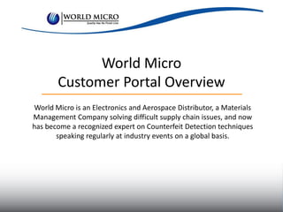 World Micro
Customer Portal Overview
World Micro is an Electronics and Aerospace Distributor, a Materials
Management Company solving difficult supply chain issues, and now
has become a recognized expert on Counterfeit Detection techniques
speaking regularly at industry events on a global basis.
 