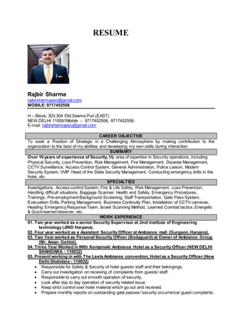 RESUME
Rajbir Sharma
rajbirsharmapso@gmail.com
MOBILE:9717452558
H – Block, 303,304 Old Seema Puri (EAST)
NEW DELHI 110091Mobile :- 9717452558, 9717452558.
E-mail: rajbirsharmapso@gmail.com
CAREER OBJECTIVE
To seek a Position of Strategic in a Challenging Atmosphere by making contribution to the
organization to the best of my abilities and developing my own skills during interaction.
SUMMARY
Over 10 years of experience of Security, My area of expertise in Security operations, including
Physical Security, Loss Prevention, Risk Management, Fire Management, Disaster Management,
CCTV Surveillance, Access Control System, General Administration, Police Liaison, Modern
Security System, VVIP Head of the State Security Management, Conducting emergency drills in the
hotel, etc.
SPECIALTIES
Investigations, Access control System, Fire & Life Safety, Risk Management, Loss Prevention,
Handling difficult situations, Baggage Scanner, Health and Safety, Emergency Procedures,
Trainings, Pre-employment Background Screening, Staff Transportation, Gate Pass System,
Evacuation Drills, Parking Management, Business Continuity Plan, Installation of CCTV cameras,
Heading Emergency Response Team, Israeli Scanning Method, Learned Combat tactics, Energetic
& Quick learner/observer, etc.
WORK EXPERIENCE
01. Two year worked as a senior Security Supervisor at Jind institute of Engineering
technology (JIND Haryana).
02. Four year worked as a Assistant Security Officer at Ambiance mall (Gurgaon, Haryana).
03. Two Year worked as Personal Security Officer (Bodyguard) at Owner of Ambiance Group
(Mr. Aman Gehlot).
04. Three Year Worked in With Kempinski Ambiance Hotel as a Security Officer (NEW DELHI
SHAHDARA - 110032)
05. Present working in with The Leela Ambiance convention, Hotel as a Security Officer (New
Delhi Shahdara - 110032)
 Responsible for Safety & Security of hotel guests/ staff and their belongings.
 Carry out investigation on receiving of complaints from guests/ staff.
 Responsible to carry out smooth operation of security.
 Look after day to day operation of security related issue.
 Keep strict control over hotel material which go out and received.
 Prepare monthly reports on outstanding gate passes/ security occurrence/ guest complaints.
 