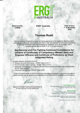 €ffi*
#
re=#
€**
ffi
€k
€gsl usr#c L t A
ERGT Australia
Thomas Rudd
Has successfully completed a course of training approved by the Australian Maritime Safety
Authority as meeting the requirements laid down in the lnternational Convention on Standards
of Training, Certification and Watchkeeping for Seafarers 1978, as amended, and in
accordance with Marine Order 71to73, forthe following:
Sea Survival and Fire Fighting Continued Competence for
holders of Certificates of Competency (Master, Deck and
Engineer Officers) and Gertificate of Proficiency as Chief
lntegrated Rating
lncludes relevant competencies from.
r Personal Survival Techniques - STCW Table A-Vl/1-1.
. Fire Prevention or Fire Fighting - STCW Table A-Vll1-2.
. Certificate of Proficiency in Survival Craft and Rescue Boats other than Fast Rescue Boats -
STCW Table A-Vll2-1.
. Advanced Fire Fighting - STCW Table A-Vl/3.
Under the requirements of STCW Convention this statement expires 5 years from the date of
issue and may only be used for one revalidation of a Certificate of Competency or Proficiency.
Statement No.
218685
Signature of Principal or Authorised Representative of
the AMSA approved Training establishment
Date of lssue
7 - 8 November
2015
f,ciltact Xnfcrmatian:
S/ellparks Holdings Pty Ltd t/as IRGT Australia
.
National Provider Code:2534
ERGT fsustralia
The Oil & Gas Safeiy Training Centre
Compass Road, Jandakot, WA 6164 Australia
The Oil & Gas Safety Training Centre (Melbourne)
45 Burns Road, Aliona 3018
1300 ERGT AU {1300 3748 2B)
 