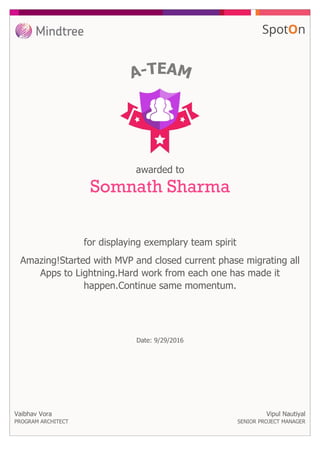 for displaying exemplary team spirit
awarded to
Somnath Sharma
Amazing!Started with MVP and closed current phase migrating all
Apps to Lightning.Hard work from each one has made it
happen.Continue same momentum.
Vaibhav Vora
PROGRAM ARCHITECT
Date: 9/29/2016
Vipul Nautiyal
SENIOR PROJECT MANAGER
 