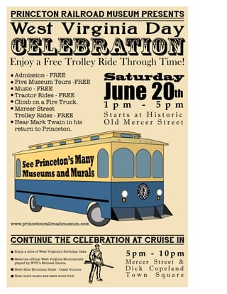 PRINCETON RAILROAD MUSEUM PRESENTS
West Virginia Day
Saturday
CELEBRATION
June 20th
1 p m - 5 p m
Enjoy a Free Trolley Ride Through Time!
Admission - FREE
Five Museum Tours -FREE
Music - FREE
Tractor Rides - FREE
Climb on a Fire Truck.
Mercer Street
Trolley Rides - FREE
Hear Mark Twain in his
return to Princeton.
S t a r t s a t H i s t o r i c
O l d M e r c e r S t r e e t
www.princetonrailroadmuseum.com
CONTINUE THE CELEBRATION AT CRUISE IN
Meet Miss Mountain State - Casey Gunnoe.
Meet the official West Virginia Mountaineer
played by WVU’s Michael Garcia.
Enjoy a slice of West Virginia’s Birthday Cake.
Hear more music and taste more food.
5 p m - 1 0 p m
Mercer Street &
D i c k C o p e l a n d
T o w n S q u a r e
 