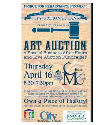 Own a Piece of History!Own a Piece of History!
PRINCETON RENAISSANCE PROJECTPRINCETON RENAISSANCE PROJECT
cooperation
in with
CITY NATIONAL BANKCITY NATIONAL BANK
ART AUCTION
at
the
A Special Business After Hours
and Live Auction Fundraiser
A Special Business After Hours
and Live Auction Fundraiser
View Historical ceiling tiles and drive-in speakers
hand-painted by local artists for auction at:
www.princetonrenaissanceproject.org/auction
View Historical ceiling tiles and drive-in speakers
hand-painted by local artists for auction at:
www.princetonrenaissanceproject.org/auction
P r o u d l y P r e s e n t sP r o u d l y P r e s e n t s
Thursday
April 16
5:30-7:30pm
th
ThursdayThursdayThursday
April 16
5:30-7:30pm
ththth
Procedes benefit the restoration of the renaissance theatre.Procedes benefit the restoration of the renaissance theatre.
 