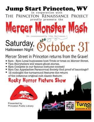 Mercer Monster Mash(We reeeeeeeeeally like Halloween.)
Halloween Night
Mercer Street in Princeton returns from the Grave!
Saturday,
Rocky Horror Picture Show
Presented by
Princeton Public Library
Jump Start Princeton, WV
The Princeton Renaissance Project
in cooperation with
proudly presents the
October 31
st
6pm - 8pm Local businesses host Trick-or-treat on Mercer Street.
7pm Storytellers will weave ghost stories.
9pm Can Appalachee Paranormal Society find proof of hauntings?
8pm Compete in our famous costume contest!
12 midnight the turnaround features the return
of the infamous original cult classic feature:
 