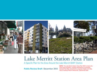 Public Review Draft December 2012
Lake Merritt Station Area Plan
A Specific Plan for the Area Around the Lake Merritt BART Station
NOTE: The Lake Merritt Station Area Plan DEIR contains the
most recent anaylisis, including clarifications to proposed
General Plan Map amendments, proposed Height Limit Map,
map of existing Historic Resources, Opportunity Sites
 