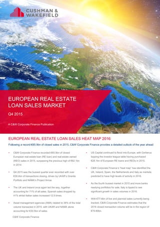 C&W Corporate Finance
EUROPEAN REAL ESTATE
LOAN SALES MARKET
Q4 2015
A C&W Corporate Finance Publication
EUROPEAN REAL ESTATE LOAN SALES HEAT MAP 2016
Following a record €85.9bn of closed sales in 2015, C&W Corporate Finance provides a detailed outlook of the year ahead
• C&W Corporate Finance recorded €85.9bn of closed
European real estate loan (RE loan) and real estate owned
(REO) sales in 2015, surpassing the previous high of €82.1bn
in 2014.
• Q4 2015 was the busiest quarter ever recorded with over
€39.4bn of transactions closing, driven by UKAR’s Granite
Portfolio and NAMA’s Project Arrow.
• The UK and Ireland once again led the way, together
accounting for 71% of all sales. Spanish sales dropped by
41% whilst Italian sales increased 12.5 times.
• Asset management agencies (AMA) related to 38% of the total
volume transacted in 2015, with UKAR and NAMA alone
accounting for €30.5bn of sales.
• US Capital continued to flood into Europe, with Cerberus
topping the investor league table having purchased
€28.1bn of European RE loans and REOs in 2015.
• C&W Corporate Finance’s “heat map” has identified the
UK, Ireland, Spain, the Netherlands and Italy as markets
predicted to have high levels of activity in 2016.
• As the fourth busiest market in 2015 and more banks
readying portfolios for sale, Italy is tipped to see
significant growth in sales volumes in 2016.
• With €77.6bn of live and planned sales currently being
tracked, C&W Corporate Finance estimates that the
2016 closed transaction volume will be in the region of
€70-80bn.
 