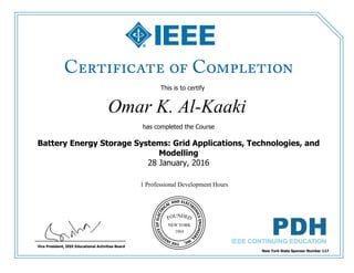 This is to certify
that
Omar K. Al-Kaaki
1 Professional Development Hours
has completed the Course
Battery Energy Storage Systems: Grid Applications, Technologies, and
Modelling
28 January, 2016
New York State Sponsor Number 117
Vice President, IEEE Educational Activities Board
 