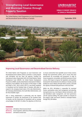 September 2016
The United Nations Joint Programme on Local Governance
and Decentralized Service Delivery in Somalia
Strengthening Local Governance
and Municipal Finance through
Property Taxation
September 2016
& SOMALIA PROGRAMME
URBAN ECONOMY BRANCH
Improving Local Governance and Decentralized Service Delivery
Supervision:	 UN-Habitat, Urban Economy Branch
Written by:	 Emrah Engindeniz,Abdirahman Mohamoud and Elizabeth Glass
Reviewers:	 UN-Habitat Somalia Team
to ensure communities have equitable access to basic services
through local government entities, and to ensure that local
governments are accountable and transparent. In order to
ensure transparent, accountable, and efficient provision of local
services, JPLG hopes to improve the legislative and regulatory
framework for decentralized service delivery in Somalia, provide
funding for service delivery through district councils, and build
the capacity of demand-side governance at the local level.
Within the JPLG, UN-Habitat is responsible for municipal
finance, participatory urban land management and planning,
land governance (e.g., land dispute tribunal mechanism), solid
and biomedical waste management, and local governance
and the capacity building. This paper provides an overview of
the progress made and lessons learned in municipal finance
through JPLG UN-Habitat.
A view from Hargeisa, Somaliland © UN-Habitat
The United Nations Joint Programme on Local Governance and
Decentralized Service Delivery (JPLG) in Somalia is a joint program
with UN-Habitat and four other UN agencies, including the
International Labour Organization (ILO), the United Nations Capital
Development Fund (UNCDF), the United Nations Development
Programme (UNDP), and the United Nations International Children’s
Emergency Fund (UNICEF). The first phase of JPLG began in 2008
and ended in 2012. JPLG II (2013–2017) is now being completed
in Somaliland and the Puntland State of Somalia, with plans to
expand to the emerging Somali states of the Juba Administration,
the Galmudug Administration, the South West Administration, and
the Hiran-Shabella region.
JPLG is being implemented in partnership with the Federal
Government of Somalia, the Government of the Puntland State
of Somalia, and the Government of Somaliland, with an average
annual budget of USD $25–35 million. The objectives of JPLG II are
 
