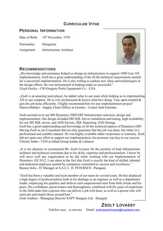 CURRICULUM VITAE
PERSONAL INFORMATION
RECOMMENDATIONS
„His knowledge and assistance helped us design an infrastructure to support 1000 User AX
implementation. Zsolt has a great understanding of the all the technical requirements needed
for a successful implementation. He is also willing to explore new ideas and technologies in
the design efforts. He was instrumental in helping make us successful.”
Lloyd Gurley - CIO Gregory Poole Equipment Co. –USA
„Zsolt is an amazing team player, he added value to our team while helping us in implementing
AX to our company. He is very professional & knows what he's doing. Very open minded &
gets the job done efficiently. I highly recommend him for any implementation project”
Marwa Babiker - Supply Chain Officer at Ezentus –United Arab Emirates
Zsolt assisted us in our MS Dynamics 2009 ERP Infrastructure selection, design and
implementation. Our design included MS SQL Server installation and tuning, high availability
for our MS SQL server, and AOS Servers, SQL Reporting, SAN Storage
Zsolt has a great understanding and knowledge of all the technical aspects of Dynamics ERP.
Having Zsolt as our Consultant did not only guarantee that the job was done, but rather in a
professional and scalable manner. He was highly available either on premise or remotely. Zsolt
did not spare any effort to support our implementation, his presence was key to our success
Christie Janho - CEO at Jallad Group Jordan & Lebanon
„It is my pleasure to recommend Mr. Zsolt Lovassy for the position of lead infrastructure
architect and technical consultant due to his skills, expertise and professionalism. I know he
will serve well any organization as he did while working with our Implementation of
Dynamics AX 2012. I can attest to the fact that Zsolt is exactly the kind of skilled, talented
and dedicated employee needed by companies committed to success and excellence.”
Ramon Solis - IT Manager at S.A.C.I. H. PETERSEN –Paraguay
“Zsolt has been a valuable and loyal member of our team for several years. He has displayed
a high degree of professionalism both in his dealings as an engineer as well as a department
leader, employing his qualities and skills to earn unquestioned trust from both clients and his
peers. His confidence, perseverance and thoroughness, combined with his years of experience
in the field make him a person who can deliver a job well done, as well as a person who will
motivate and inspire those around him.”
Zsolt Ambrus - Managing Director XAPT Hungary Ltd. –Hungary
ZSOLT LOVASSY
Telefon: Mobile: +36 30859 8952 Email: zsolt-arpad.lovassy@t-systems.com
Date of Birth: 10th
November, 1970
Nationality: Hungarian
Assignment Infrastructure Architect
 
