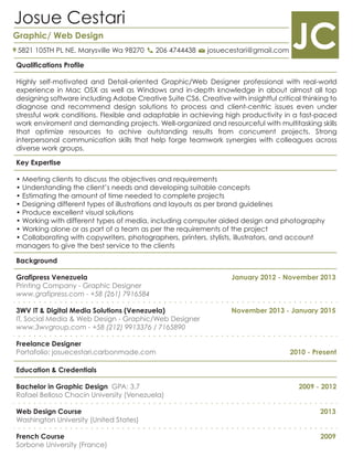 Qualifications Profile
Highly self-motivated and Detail-oriented Graphic/Web Designer professional with real-world
experience in Mac OSX as well as Windows and in-depth knowledge in about almost all top
designing software including Adobe Creative Suite CS6. Creative with insightful critical thinking to
diagnose and recommend design solutions to process and client-centric issues even under
stressful work conditions. Flexible and adaptable in achieving high productivity in a fast-paced
work enviroment and demanding projects. Well-organized and resourceful with multitasking skills
that optimize resources to achive outstanding results from concurrent projects. Strong
interpersonal communication skills that help forge teamwork synergies with colleagues across
diverse work groups.
Josue Cestari
5821 105TH PL NE, Marysville Wa 98270 206 4744438 josuecestari@gmail.com
JC
Background
Grafipress Venezuela January 2012 - November 2013
Printing Company - Graphic Designer
www.grafipress.com - +58 (261) 7916584
3WV IT & Digital Media Solutions (Venezuela) November 2013 - January 2015
IT, Social Media & Web Design - Graphic/Web Designer
www.3wvgroup.com - +58 (212) 9913376 / 7165890
Freelance Designer
Portafolio: josuecestari.carbonmade.com 2010 - Present
Education & Credentials
Bachelor in Graphic Design GPA: 3.7 2009 - 2012
Rafael Belloso Chacin University (Venezuela)
Web Design Course 2013
Washington University (United States)
French Course 2009
Sorbone University (France)
Key Expertise
• Meeting clients to discuss the objectives and requirements
• Understanding the client’s needs and developing suitable concepts
• Estimating the amount of time needed to complete projects
• Designing different types of illustrations and layouts as per brand guidelines
• Produce excellent visual solutions
• Working with different types of media, including computer aided design and photography
• Working alone or as part of a team as per the requirements of the project
• Collaborating with copywriters, photographers, printers, stylists, illustrators, and account
managers to give the best service to the clients
Graphic/ Web Design
 