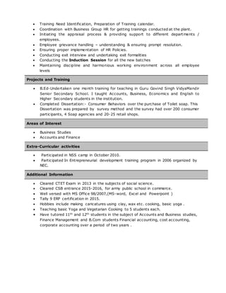  Training Need Identification, Preparation of Training calendar.
 Coordination with Business Group HR for getting trainings conducted at the plant.
 Initiating the appraisal process & providing support to different departments /
employees.
 Employee grievance handling – understanding & ensuring prompt resolution.
 Ensuring proper implementation of HR Policies.
 Conducting exit interview and undertaking exit formalities
 Conducting the Induction Session for all the new batches
 Maintaining discipline and harmonious working environment across all employee
levels
Projects and Training
 B.Ed-Undertaken one month training for teaching in Guru Govind Singh VidyaMandir
Senior Secondary School. I taught Accounts, Business, Economics and English to
Higher Secondary students in the institution.
 Completed Dissertation:- Consumer Behaviors over the purchase of Toilet soap. This
Dissertation was prepared by survey method and the survey had over 200 consumer
participants, 4 Soap agencies and 20-25 retail shops.
Areas of Interest
 Business Studies
 Accounts and Finance
Extra-Curricular activities
 Participated in NSS camp in October 2010.
 Participated In Entrepreneurial development training program in 2006 organized by
NEC.
Additional Information
 Cleared CTET Exam in 2013 in the subjects of social science.
 Cleared CSB entrance 2015-2016, for army public school in commerce.
 Well versed with MS Office 98/2007,(MS-word, Excel and Powerpoint )
 Tally 9 ERP certification in 2015.
 Hobbies include making caricatures using clay, wax etc. cooking, basic yoga .
 Teaching basic Yoga and Vegetarian Cooking to 5 students each.
 Have tutored 11th and 12th students in the subject of Accounts and Business studies,
Finance Management and B.Com students Financial accounting, cost accounting,
corporate accounting over a period of two years .
 