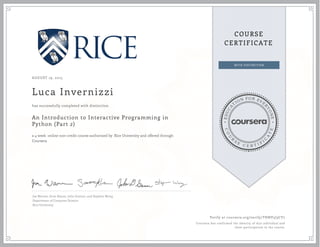 EDUCA
T
ION FOR EVE
R
YONE
CO
U
R
S
E
C E R T I F
I
C
A
TE
COURSE
CERTIFICATE
AUGUST 19, 2015
Luca Invernizzi
An Introduction to Interactive Programming in
Python (Part 2)
a 4 week online non-credit course authorized by Rice University and offered through
Coursera
has successfully completed with distinction
Joe Warren, Scott Rixner, John Greiner, and Stephen Wong
Department of Computer Science
Rice University
Verify at coursera.org/verify/THNV5J3CY7
Coursera has confirmed the identity of this individual and
their participation in the course.
 
