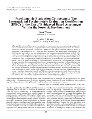 Psychometric Evaluation Competency: The
International Psychometric Evaluation Certification
(IPEC) in the Era of Evidenced Based Assessment
Within the Forensic Environment
Scott Whitmer
Whitmer & Associates
Cynthia P. Grimley
Cynthia P. Grimley & Associates
Abstract. This article will draw upon relevant clinical, psychometric, forensic methodology, and empiri-
cal data to illustrate the utility of a certification for competency in psychometric evaluation. The Interna-
tional Psychometric Evaluation Certification (IPEC) was conceptualized by the American Board of
Vocational Experts (ABVE) in 2014 after two years of research and membership collaboration. The
IPEC mission is to endorse and support qualitative and quantitative empirically based methods, ethi-
cally driven standards, efficiency of evaluation, competency of experts/evaluators, and legally defensible
work. Evidence Based Assessment (EBA) criteria share these common goals that underlie the IPEC mis-
sion and will serve to align with the EBA national mandate. In the tradition of collaboration and trans-
parency, the ABVE wishes to call upon all evaluators from all corners of the evaluation industry to come
forward to share in the vision that will not only improve methodology, competency, ethics, efficiency, and
legally defensible work but align with EBA goals. This article will also serve to highlight methodology
that is emerging within the discipline of Forensic Vocational Evaluation that will build upon research
and broaden methodology associated with psychometric theories, methods and applications. Our disci-
pline and related specialties wish to build upon this important element of empirical work to demonstrate
to future legislative leaders that regardless of differences in mission and vision within the counseling and
expert communities, we as psychometric evaluators stand united in endorsing a methodology, standards
and purpose that will continue to effectively serve the courts and general public.
Whitmer & GrimleyThe eventual demarcation of philosophy from science was made possible by the notion that philosophy’s core was “theory
of knowledge,” a theory distinct from the sciences because it was their foundation…Without this idea of a “theory of knowl-
edge,” it is hard to imagine what “philosophy” could have been in the age of modern science.
— Richard Rorty, in Philosophy and the Mirror of Nature (1979, p. 132).
The above quotation by Richard Rorty (1979) illustrates an
important point in our quest as evaluators to understand
where our roots lie most deeply. The theory of knowledge
(epistemology) and the nature of being (ontology) indeed lie
at the foundation of philosophy. Philosophy is at the founda-
tion of psychology and therefore we are rooted in the study of
knowledge and measurement of being. Forensic vocational
expert work is rooted in theory and application of psychol-
ogy and psychometric evaluation and hence a social science.
Psychological measurement is a critical and contemporary
scientific method to accurately understand human behavior,
cognition, affect, perception and conscious awareness that is
included in our assessments. In regard to ontological explo-
ration of psychology, notwithstanding its psychometric
methods, researchers believe that a Kuhnian “scientific revo-
lution” preparadigmatic state is at hand. The paradigm shift
is moving to a unifying psychological theoretical assumption
that exists on a continuum of theoretical perspectives that in-
clude situational realism (Empiricism), developmental evo-
lutionary psychology (Piagetian) and the Tree of Knowledge
(ToK) unified theory (matter, life, mind and culture corre-
sponding to four classes of science: physical, biological, psy-
chological and social). The scientific revolution exists within
the dialectic of metaphysical and practical experimental pre-
13
Journal of Forensic Vocational Analysis, Vol. 15, No. 2
Printed in the U.S.A. All rights reserved. Ó2014 American Board of Vocational Experts
 