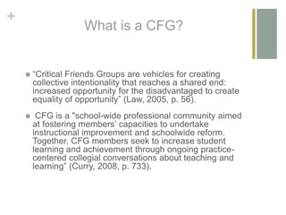 +
What is a CFG?
 “Critical Friends Groups are vehicles for creating
collective intentionality that reaches a shared end:
increased opportunity for the disadvantaged to create
equality of opportunity” (Law, 2005, p. 56).
 CFG is a "school-wide professional community aimed
at fostering members’ capacities to undertake
instructional improvement and schoolwide reform.
Together, CFG members seek to increase student
learning and achievement through ongoing practice-
centered collegial conversations about teaching and
learning” (Curry, 2008, p. 733).
 