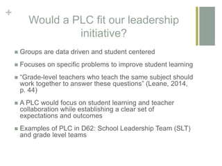 +
Would a PLC fit our leadership
initiative?
 Groups are data driven and student centered
 Focuses on specific problems to improve student learning
 “Grade-level teachers who teach the same subject should
work together to answer these questions” (Leane, 2014,
p. 44)
 A PLC would focus on student learning and teacher
collaboration while establishing a clear set of
expectations and outcomes
 Examples of PLC in D62: School Leadership Team (SLT)
and grade level teams
 