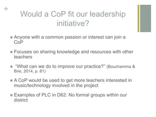 +
Would a CoP fit our leadership
initiative?
 Anyone with a common passion or interest can join a
CoP
 Focuses on sharing knowledge and resources with other
teachers
 “What can we do to improve our practice?” (Bouchamma &
Brie, 2014, p. 81)
 A CoP would be used to get more teachers interested in
music/technology involved in the project
 Examples of PLC in D62: No formal groups within our
district
 