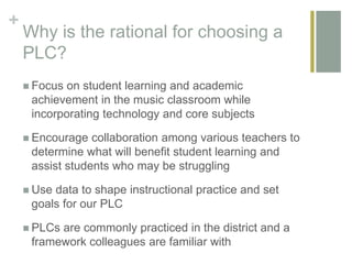 +
Why is the rational for choosing a
PLC?
 Focus on student learning and academic
achievement in the music classroom while
incorporating technology and core subjects
 Encourage collaboration among various teachers to
determine what will benefit student learning and
assist students who may be struggling
 Use data to shape instructional practice and set
goals for our PLC
 PLCs are commonly practiced in the district and a
framework colleagues are familiar with
 