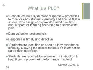 +
What is a PLC?
 “Schools create a systematic response – processes
to monitor each student’s learning and ensure that a
student who struggles is provided additional time
and support for learning according to a schoolwide
plan.”
 Data collection and analysis
 Response is timely and directive
 “Students are identified as soon as they experience
difficulty, allowing the school to focus on intervention
rather than mediation.”
 Students are required to receive extra instruction to
help them improve their performance in school
DuFour, 2004a, p.
63
 