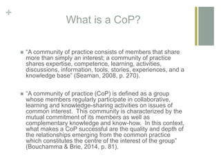 +
What is a CoP?
 “A community of practice consists of members that share
more than simply an interest; a community of practice
shares expertise, competence, learning, activities,
discussions, information, tools, stories, experiences, and a
knowledge base” (Seaman, 2008, p. 270).
 “A community of practice (CoP) is defined as a group
whose members regularly participate in collaborative,
learning and knowledge-sharing activities on issues of
common interest. This community is characterized by the
mutual commitment of its members as well as
complementary knowledge and know-how. In this context,
what makes a CoP successful are the quality and depth of
the relationships emerging from the common practice
which constitutes the centre of the interest of the group”
(Bouchamma & Brie, 2014, p. 81).
 