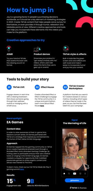 How to jump in
Joy is a growing factor in people’s purchasing decisions
worldwide, so it should be a key element of marketing strategies
in 2023. Create TikTok content that helps people carve out joy for
themselves, or even provides it through humor, relaxation and
relatable points of view. Different creative approaches and tools
can help you incorporate these elements into the videos you
make for the platform.
Try your hand at TikToks
that soothe the brain with
this relaxing sound-on
format.
ASMR
Showcase your product in
“get ready/unready with me"
videos, where users talk
about the items they use to
gear up or unwind.
Product demos
Built-in tools like the green
screen and voice effects are
well-loved and make it
easier to incorporate humor
and joy into your content.
TikTok styles & effects
Creative approaches to try
Engage viewers in real-time
with a relaxing livestream
that shows someone going
through their wellness
routine or indulging with a
small luxury.
Tools to build your story
TikTok LIVE
Create a Branded Effect or
Effect Challenge to engage
the TikTok community in a
unique and joyful fashion.
Learn more about Effect
House here.
Effect House
A platform that lets you search
for Creators based on various
metrics, including which types
of videos they've made in the
past, so you can find the best
talent for your campaign.
TikTok Creator
Marketplace
01 02 03
Brand spotlight:
EA Games
In order to raise awareness of their in-game Sims
Sessions concert series, EA Games partnered with
TikTok on a strategy that inspired joy and leaned into
the humor of their native Simlish language.
Content Idea
Signal
@thesims
EA Games tapped into the gaming community on TikTok
to co-create inspirational entertainment through a
Branded Effect and a Branded Hashtag Challenge. By
inviting users to participate and put their own creative
twists on singing in the Simlish language, EA Games
created a uniquely fun opportunity that mobilized
passionate gamers to share organic content and
attract new interest to The Sims.
To learn more, check out our full TikTok Made Me Play It
gaming summit here.
Approach
Engagement rate views for #SimlishSessions
Results
15%
9B
The Memeing of Life
 