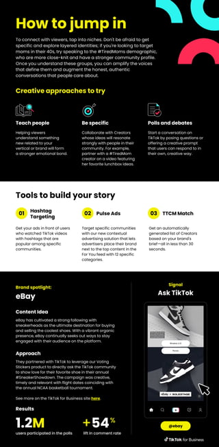 How to jump in
To connect with viewers, tap into niches. Don't be afraid to get
specific and explore layered identities; if you're looking to target
moms in their 40s, try speaking to the #TiredMoms demographic,
who are more close-knit and have a stronger community profile.
Once you understand these groups, you can amplify the voices
that define them and augment the honest, authentic
conversations that people care about.
Helping viewers
understand something
new related to your
vertical or brand will form
a stronger emotional bond.
Teach people
Collaborate with Creators
whose ideas will resonate
strongly with people in their
community. For example,
partner with a #TiredMom
creator on a video featuring
her favorite lunchbox ideas.
Be specific
Start a conversation on
TikTok by posing questions or
offering a creative prompt
that users can respond to in
their own, creative way.
Polls and debates
Creative approaches to try
Get your ads in front of users
who watched TikTok videos
with hashtags that are
popular among specific
communities.
Hashtag
Targeting
Target specific communities
with our new contextual
advertising solution that lets
advertisers place their brand
next to the top content in the
For You feed with 12 specific
categories.
Pulse Ads
Get an automatically
generated list of Creators
based on your brand's
brief—all in less than 30
seconds.
TTCM Match
01 02 03
Brand spotlight:
eBay
eBay has cultivated a strong following with
sneakerheads as the ultimate destination for buying
and selling the coolest shoes. With a vibrant organic
presence, eBay continually seeks out ways to stay
engaged with their audience on the platform.
Content Idea
Signal
Ask TikTok
@ebay
They partnered with TikTok to leverage our Voting
Stickers product to directly ask the TikTok community
to show love for their favorite shoe in their annual
#SneakerShowdown. The campaign was creative,
timely and relevant with flight dates coinciding with
the annual NCAA basketball tournament.
See more on the TikTok for Business site here.
Approach
users participated in the polls
1.2M
lift in comment rate
+54%
Results
Tools to build your story
 