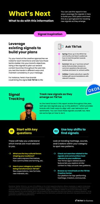 What’s Next
What to do with this information
You can use this report in two
ways: Leverage the signals in here
to build your 2023 plans and treat
this as a springboard for tracking
new signals as they emerge.
Signal Inspiration
Try your hand at the creative approaches we
noted for each trend force and see how those
tactics ladder into your brand's objectives.
Using a few signals to plan out several
content launches throughout the year lets
you test the trends in different ways and
maintain consistency in your message.
For instance, here’s how brands
could bring the signal Ask TikTok to life:
Leverage
existing signals to
build your plans
Ask TikTok
Spring: Show up in the #FilmTok
community and teach audiences
how to host the perfect awards
season party.
Summer: Set up a “summer school”
series that provides answers to
common questions like skincare
routines and back-to-school outfits.
Holiday: Create subculture-specific
holiday gift recommendations with
relevant creators.
Signal
Tracking
As the trend forces in this report evolve throughout the year,
we'll see new signals pop up on the platform—which provides
brands with fresh ways to align with user behaviors and
sentiments. You can track these signals yourself, too. Here
are some tips on how to do it.
Track new signals as they
emerge on TikTok
These will help you understand
which trends are most relevant
to you.
Start with key
questions
01
What are the key cultural forces
shaping your audience?
How users express themselves,
how communities are forming, etc.
How is your category or vertical
being transformed on TikTok?
New expectations, new formats,
new interests, etc.
Look at trending hashtags, sounds,
and Creators within your category
to spot new patterns.
Use key shifts to
find signals
02
Check out searches related to the
signals and communities most
relevant to your audience.
The TikTok app’s related search
feature lets you explore similar
content to help uncover new patterns.
Browse our trend tools on the TikTok
Creative Center.
Our platform for top-performing
hashtags, Creators, and sounds.
Disclaimer: Neither TikTok Inc. nor any of its affiliates, or its or their respective directors, officers, employees, or agents (collectively,
"TikTok") make any representation or warranty, express or implied, in relation to the accuracy or completeness of the information
contained in this document, and accepts no responsibility, obligation, or liability in relation to any of such information. TikTok
expressly disclaim any and all liability which may be based on this document and any errors therein or omissions therefrom. TikTok
undertakes no obligation or responsibility to update any of the information contained in this document. Past performance does not
guarantee or predict future performance.
 