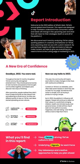 Report Introduction
Welcome to the 2023 edition of What's Next, TikTok's
annual global trend forecast. This report was designed
to help marketers understand how consumers' wants
and needs will change in the upcoming year and what
that will mean for their strategies (both on and off of
the platform.)
We discovered each trend by analyzing TikTok videos,
spotting patterns in creativity and behavior on TikTok,
and unpacking what we saw with custom research. By
pairing these insights with tips and tools to help you
make content, we hope to give you everything you
need to thrive at the cutting edge of marketing in 2023.
A New Era of Confidence
Throughout the last 12 months, the global
TikTok community reimagined
entertainment. They shared personal stories
of real moments and passions that brought
communities together and helped users
discover new ways of thinking.
After quarantine, people realized they didn't
have to keep living life as they always had
and adhering to social norms. As they saw
different points of view on TikTok, new ideas
started spreading across cultures.
Goodbye, 2022. You were real.
This year, the community will inspire
each other to make changes in their lives
with newfound confidence.
Content on TikTok is so relatable, users
often take action based on what they see
on their For You page. Sometimes that
action is simple, such as buying a
product or trying a recipe.
But in 2023, the platform’s influence will
deepen. People will continue to reflect on
their values in a world that's bringing
inflation, health and climate issues, and
personal stress. Amidst all that, they’ll
seek out new paths to success,
happiness, and well-being—and TikTok
will be a tool to help them find it.
Now we say hello to 2023.
#MyJourney
traditional life
milestones
What you’ll find
in this report:
Forces
3 key driving TikTok
culture in 2023
Signals
Underlying for each Force
Key takeaways and creative
approaches to help you plan ahead
#SlowLiving
focusing on
the “hustle”
#DigitalNomad
working in
the office
 