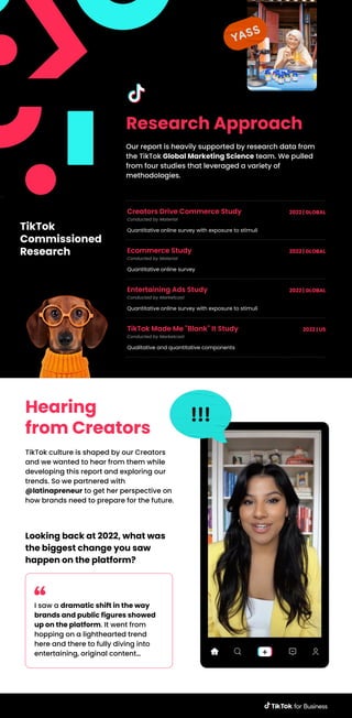 Research Approach
Our report is heavily supported by research data from
the TikTok Global Marketing Science team. We pulled
from four studies that leveraged a variety of
methodologies.
TikTok
Commissioned
Research
Hearing
from Creators
TikTok culture is shaped by our Creators
and we wanted to hear from them while
developing this report and exploring our
trends. So we partnered with
@latinapreneur to get her perspective on
how brands need to prepare for the future.
Looking back at 2022, what was
the biggest change you saw
happen on the platform?
I saw a dramatic shift in the way
brands and public figures showed
up on the platform. It went from
hopping on a lighthearted trend
here and there to fully diving into
entertaining, original content…
Creators Drive Commerce Study
Conducted by Material
Quantitative online survey with exposure to stimuli
2022 | GLOBAL
Ecommerce Study
Conducted by Material
Quantitative online survey
2022 | GLOBAL
Entertaining Ads Study
Conducted by Marketcast
Quantitative online survey with exposure to stimuli
2022 | GLOBAL
TikTok Made Me "Blank" It Study
Conducted by Marketcast
Qualitative and quantitative components
2022 | US
 