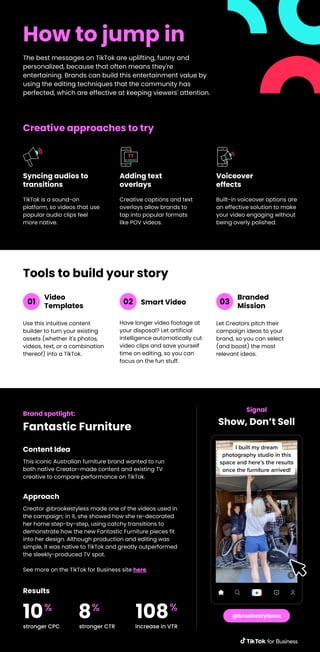 How to jump in
The best messages on TikTok are uplifting, funny and
personalized, because that often means they're
entertaining. Brands can build this entertainment value by
using the editing techniques that the community has
perfected, which are effective at keeping viewers' attention.
TikTok is a sound-on
platform, so videos that use
popular audio clips feel
more native.
Syncing audios to
transitions
Creative captions and text
overlays allow brands to
tap into popular formats
like POV videos.
Adding text
overlays
Built-in voiceover options are
an effective solution to make
your video engaging without
being overly polished.
Voiceover
effects
Creative approaches to try
Use this intuitive content
builder to turn your existing
assets (whether it's photos,
videos, text, or a combination
thereof) into a TikTok.
Tools to build your story
Video
Templates
Have longer video footage at
your disposal? Let artificial
intelligence automatically cut
video clips and save yourself
time on editing, so you can
focus on the fun stuff.
Smart Video
Let Creators pitch their
campaign ideas to your
brand, so you can select
(and boost) the most
relevant ideas.
Branded
Mission
01 02 03
Brand spotlight:
Fantastic Furniture
This iconic Australian furniture brand wanted to run
both native Creator-made content and existing TV
creative to compare performance on TikTok.
Content Idea
Signal
Show, Don’t Sell
@brookestylesss
Creator @brookestyless made one of the videos used in
the campaign; in it, she showed how she re-decorated
her home step-by-step, using catchy transitions to
demonstrate how the new Fantastic Furniture pieces fit
into her design. Although production and editing was
simple, it was native to TikTok and greatly outperformed
the sleekly-produced TV spot.
See more on the TikTok for Business site here.
Approach
stronger CPC
10%
stronger CTR
8%
increase in VTR
108%
Results
 
