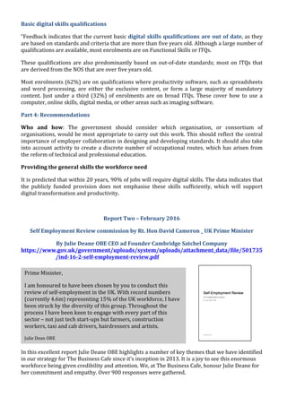 
	
  
Basic	
  digital	
  skills	
  qualifications	
  	
  
“Feedback	
  indicates	
  that	
  the	
  current	
  basic	
  digital	
  skills	
  qualifications	
  are	
  out	
  of	
  date,	
  as	
  they	
  
are	
  based	
  on	
  standards	
  and	
  criteria	
  that	
  are	
  more	
  than	
  five	
  years	
  old.	
  Although	
  a	
  large	
  number	
  of	
  
qualifications	
  are	
  available,	
  most	
  enrolments	
  are	
  on	
  Functional	
  Skills	
  or	
  ITQs.	
  	
  
These	
  qualifications	
  are	
  also	
  predominantly	
  based	
  on	
  out-­‐of-­‐date	
  standards;	
  most	
  on	
  ITQs	
  that	
  
are	
  derived	
  from	
  the	
  NOS	
  that	
  are	
  over	
  five	
  years	
  old.	
  	
  
Most	
  enrolments	
  (62%)	
  are	
  on	
  qualifications	
  where	
  productivity	
  software,	
  such	
  as	
  spreadsheets	
  
and	
   word	
   processing,	
   are	
   either	
   the	
   exclusive	
   content,	
   or	
   form	
   a	
   large	
   majority	
   of	
   mandatory	
  
content.	
  Just	
  under	
  a	
  third	
  (32%)	
  of	
  enrolments	
  are	
  on	
  broad	
  ITQs.	
  These	
  cover	
  how	
  to	
  use	
  a	
  
computer,	
  online	
  skills,	
  digital	
  media,	
  or	
  other	
  areas	
  such	
  as	
  imaging	
  software.	
  	
  
Part	
  4:	
  Recommendations	
  	
  
Who	
   and	
   how:	
   The	
   government	
   should	
   consider	
   which	
   organisation,	
   or	
   consortium	
   of	
  
organisations,	
  would	
  be	
  most	
  appropriate	
  to	
  carry	
  out	
  this	
  work.	
  This	
  should	
  reflect	
  the	
  central	
  
importance	
  of	
  employer	
  collaboration	
  in	
  designing	
  and	
  developing	
  standards.	
  It	
  should	
  also	
  take	
  
into	
  account	
  activity	
  to	
  create	
  a	
  discrete	
  number	
  of	
  occupational	
  routes,	
  which	
  has	
  arisen	
  from	
  
the	
  reform	
  of	
  technical	
  and	
  professional	
  education.	
  	
  
Providing	
  the	
  general	
  skills	
  the	
  workforce	
  need	
  	
  
It	
  is	
  predicted	
  that	
  within	
  20	
  years,	
  90%	
  of	
  jobs	
  will	
  require	
  digital	
  skills.	
  The	
  data	
  indicates	
  that	
  
the	
   publicly	
   funded	
   provision	
   does	
   not	
   emphasise	
   these	
   skills	
   sufficiently,	
   which	
   will	
   support	
  
digital	
  transformation	
  and	
  productivity.	
  	
  
	
  
Report	
  Two	
  –	
  February	
  2016	
  
Self	
  Employment	
  Review	
  commission	
  by	
  Rt.	
  Hon	
  David	
  Cameron	
  _	
  UK	
  Prime	
  Minister	
  
By	
  Julie	
  Deane	
  OBE	
  CEO	
  ad	
  Founder	
  Cambridge	
  Satchel	
  Company	
  
https://www.gov.uk/government/uploads/system/uploads/attachment_data/file/501735
/ind-­‐16-­‐2-­‐self-­‐employment-­‐review.pdf	
  	
  
	
  
In	
  this	
  excellent	
  report	
  Julie	
  Deane	
  OBE	
  highlights	
  a	
  number	
  of	
  key	
  themes	
  that	
  we	
  have	
  identified	
  
in	
  our	
  strategy	
  for	
  The	
  Business	
  Cafe	
  since	
  it’s	
  inception	
  in	
  2013.	
  It	
  is	
  a	
  joy	
  to	
  see	
  this	
  enormous	
  
workforce	
  being	
  given	
  credibility	
  and	
  attention.	
  We,	
  at	
  The	
  Business	
  Cafe,	
  honour	
  Julie	
  Deane	
  for	
  
her	
  commitment	
  and	
  empathy.	
  Over	
  900	
  responses	
  were	
  gathered.	
  
	
  
	
  
	
  
Prime	
  Minister,	
  	
  
I	
  am	
  honoured	
  to	
  have	
  been	
  chosen	
  by	
  you	
  to	
  conduct	
  this	
  
review	
  of	
  self-­‐employment	
  in	
  the	
  UK.	
  With	
  record	
  numbers	
  
(currently	
  4.6m)	
  representing	
  15%	
  of	
  the	
  UK	
  workforce,	
  I	
  have	
  
been	
  struck	
  by	
  the	
  diversity	
  of	
  this	
  group.	
  Throughout	
  the	
  
process	
  I	
  have	
  been	
  keen	
  to	
  engage	
  with	
  every	
  part	
  of	
  this	
  
sector	
  –	
  not	
  just	
  tech	
  start-­‐ups	
  but	
  farmers,	
  construction	
  
workers,	
  taxi	
  and	
  cab	
  drivers,	
  hairdressers	
  and	
  artists.	
  	
  	
  
Julie	
  Dean	
  OBE	
  
 