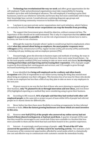  
	
  
	
  
3. Technology	
  has	
  revolutionised	
  the	
  way	
  we	
  work	
  and	
  offers	
  great	
  opportunities	
  for	
  the	
  
self-­‐employed.	
  Trade	
  and	
  professional	
  organisations	
  must	
  take	
  responsibility	
  for	
  keeping	
  
members	
  up	
  to	
  date	
  with	
  technological	
  advances.	
  The	
  self-­‐employed,	
  if	
  wanting	
  to	
  grow	
  their	
  
businesses,	
  need	
  to	
  use	
  whichever	
  networks	
  and	
  forums	
  they	
  feel	
  most	
  comfortable	
  with	
  to	
  keep	
  
their	
  knowledge	
  base	
  current.	
  I	
  would	
  advocate	
  combining	
  disparate	
  age	
  groups	
  and	
  
underutilized	
  existing	
  community	
  resources	
  to	
  facilitate	
  this	
  exchange.	
  	
  
	
  
4. I	
  am	
  keen	
  to	
  see	
  more	
  private	
  sector	
  organisations	
  start	
  such	
  initiatives,	
  which	
  I	
  believe	
  
are	
  mutually	
  beneficial.	
  Private	
  sector	
  corporations	
  can	
  reap	
  the	
  benefits	
  from	
  providing	
  	
  
	
  	
  
5. The	
  support	
  that	
  Government	
  gives	
  should	
  be	
  objective,	
  without	
  commercial	
  bias.	
  The	
  
importance	
  of	
  this	
  should	
  not	
  be	
  underestimated.	
  This	
  is	
  why	
  it	
  is	
  important	
  that	
  that	
  advice	
  and	
  
support	
  is	
  as	
  accessible	
  as	
  possible.	
  It	
  is	
  not	
  the	
  role	
  of	
  government	
  to	
  dictate	
  how	
  to	
  start	
  a	
  
business,	
  nor	
  how	
  to	
  run	
  a	
  business.	
  	
  
	
  
6. Although	
  the	
  majority	
  of	
  people	
  whom	
  I	
  spoke	
  to	
  would	
  not	
  go	
  back	
  to	
  employment,	
  when	
  
asked	
  what	
  they	
  missed	
  about	
  being	
  an	
  employee,	
  the	
  most	
  popular	
  responses	
  were	
  
colleagues	
  (25%);	
  infrastructure	
  (14%),	
  regular	
  income	
  (12%),	
  job	
  security	
  (10%)	
  and	
  benefits	
  
–	
  including	
  sick	
  pay,	
  holiday	
  pay	
  and	
  an	
  employee	
  pension	
  (9%).	
  	
  
	
  
7. Unsurprisingly,	
  given	
  the	
  diversity	
  in	
  business	
  types	
  and	
  methods	
  of	
  working,	
  the	
  ways	
  in	
  
which	
  people	
  intended	
  to	
  grow	
  were	
  very	
  varied.	
  However,	
  there	
  were	
  some	
  broad	
  themes	
  –	
  by	
  
far	
  the	
  most	
  popular	
  method	
  (29%)	
  was	
  seeking	
  to	
  take	
  on	
  more	
  work	
  and	
  clients,	
  by	
  developing	
  
existing	
  partnerships	
  and	
  improving	
  and	
  increasing	
  their	
  reputation.	
  15%	
  of	
  people	
  sought	
  
to	
  grow	
  by	
  diversifying	
  their	
  existing	
  goods	
  and	
  services;	
  and	
  11%	
  sought	
  to	
  grow	
  through	
  
increased	
  marketing	
  and	
  communication.	
  	
  
	
  
8. It	
  was	
  identified	
  that	
  being	
  self-­‐employed	
  can	
  be	
  a	
  solitary	
  and	
  often-­‐lonely	
  
occupation	
  with	
  25%	
  of	
  respondents	
  to	
  our	
  online	
  survey	
  stating	
  the	
  thing	
  they	
  missed	
  most	
  
about	
  being	
  an	
  employee	
  was	
  their	
  colleagues.	
  This	
  becomes	
  less	
  of	
  an	
  issue	
  for	
  those	
  who	
  decide	
  
to	
  take	
  on	
  an	
  employee	
  but	
  less	
  than	
  a	
  fifth	
  of	
  say	
  they	
  plan	
  to	
  take	
  on	
  more	
  or	
  any	
  employees	
  in	
  
the	
  next	
  year.	
  
	
  
9. Of	
  great	
  concern	
  to	
  me	
  was	
  the	
  fact	
  that	
  of	
  those	
  who	
  were	
  planning	
  to	
  expand	
  and	
  grow	
  
their	
  business,	
  only	
  7%	
  planned	
  to	
  do	
  so	
  through	
  innovation	
  and	
  new	
  ideas,	
  and	
  even	
  fewer	
  
(4%)	
  highlighted	
  exporting	
  as	
  a	
  method	
  they	
  were	
  considering	
  using	
  to	
  grow	
  their	
  business.	
  	
  
	
  
10. According	
  to	
  BIS	
  research,	
  46%	
  of	
  people	
  said	
  that	
  they	
  had	
  worked	
  with	
  other	
  self-­‐	
  
employed	
  people	
  on	
  the	
  same	
  job	
  or	
  project	
  as	
  part	
  of	
  team	
  whilst	
  64%	
  of	
  people	
  had	
  referred	
  
people	
  on	
  or	
  shared	
  clients	
  for	
  different	
  jobs.	
  	
  
	
  
11. Never	
  before	
  has	
  there	
  been	
  more	
  flexibility	
  in	
  working	
  arrangements,	
  be	
  they	
  informal	
  
networks	
  or	
  hubs.	
  Often	
  the	
  fastest	
  growing	
  businesses	
  are	
  those	
  which	
  are	
  most	
  inventive	
  
in	
  this	
  area.	
  	
  
	
  
12. However	
  over	
  half	
  (55%)	
  of	
  the	
  people	
  who	
  answered	
  my	
  online	
  survey	
  had	
  not	
  
heard	
  of	
  them	
  (shared	
  workspaces),	
  or	
  had	
  not	
  used	
  them.	
  A	
  quarter	
  of	
  people	
  (25%)	
  said	
  
that	
  they	
  would	
  be	
  encouraged	
  to	
  use	
  a	
  work	
  hub	
  if	
  they	
  were	
  available	
  in	
  a	
  location	
  that	
  was	
  
more	
  accessible	
  to	
  them	
  and	
  the	
  third	
  that	
  had	
  used	
  them	
  found	
  it	
  to	
  be	
  a	
  positive	
  experience.	
  	
  
	
  
13. Internet	
  -­‐	
  A	
  surprisingly	
  small	
  percentage	
  of	
  people	
  -­‐	
  only	
  78	
  out	
  of	
  the	
  697	
  who	
  
answered	
  the	
  question	
  (11%)	
  –	
  said	
  they	
  used	
  it	
  for	
  marketing	
  activity.	
  This	
  indicates	
  a	
  lack	
  
of	
  awareness	
  of	
  the	
  commercial	
  opportunities	
  afforded	
  by	
  social	
  media	
  which	
  is	
  a	
  fantastically	
  
low	
  cost	
  and	
  effective	
  way	
  to	
  communicate	
  with	
  customers	
  outside	
  the	
  immediate	
  locality.	
  	
  	
  
	
  
 
