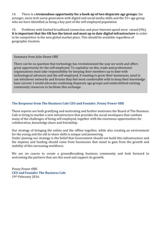  
	
  
	
  
14. There	
  is	
  a	
  tremendous	
  opportunity	
  for	
  a	
  hook	
  up	
  of	
  two	
  disparate	
  age	
  groups;	
  the	
  
younger,	
  more	
  tech	
  savvy	
  generation	
  with	
  digital	
  and	
  social	
  media	
  skills	
  and	
  the	
  55+	
  age	
  group	
  
who	
  we	
  have	
  identified	
  as	
  being	
  a	
  key	
  part	
  of	
  the	
  self-­‐employed	
  population	
  
	
  
15. Problems	
  with	
  limited	
  broadband	
  connection	
  and	
  poor	
  Internet	
  speed	
  were	
  	
  raised	
  (9%).	
  
It	
  is	
  important	
  that	
  the	
  UK	
  has	
  the	
  latest	
  and	
  most	
  up	
  to	
  date	
  digital	
  infrastructure	
  in	
  order	
  
to	
  be	
  competitive	
  in	
  the	
  new	
  global	
  market	
  place.	
  This	
  should	
  be	
  available	
  regardless	
  of	
  
geographic	
  location.	
  	
  	
  
The	
  Response	
  from	
  The	
  Business	
  Cafe	
  CEO	
  and	
  Founder,	
  Penny	
  Power	
  OBE	
  
	
  
These	
  reports	
  are	
  both	
  gratifying	
  and	
  motivating	
  and	
  further	
  motivates	
  the	
  Board	
  of	
  The	
  Business	
  
Cafe	
  to	
  bring	
  to	
  market	
  a	
  new	
  infrastructure	
  that	
  provides	
  the	
  social	
  workspace	
  that	
  combats	
  
many	
  of	
  the	
  challenges	
  of	
  being	
  self	
  employed,	
  together	
  with	
  the	
  enormous	
  opportunities	
  for	
  
collaboration,	
  knowledge	
  share	
  and	
  friendship.	
  
	
  
Our	
  strategy	
  of	
  bringing	
  the	
  online	
  and	
  the	
  offline	
  together,	
  while	
  also	
  creating	
  an	
  environment	
  
for	
  the	
  young	
  and	
  the	
  old	
  to	
  share	
  skills	
  is	
  unique	
  and	
  pioneering.	
  	
  
Under	
  pinning	
  our	
  strategy	
  is	
  the	
  belief	
  that	
  Government	
  should	
  not	
  build	
  this	
  infrastructure	
  and	
  
the	
  impetus	
  and	
  funding	
  should	
  come	
  from	
  businesses	
  that	
  stand	
  to	
  gain	
  from	
  the	
  growth	
  and	
  
stability	
  of	
  this	
  increasing	
  workforce.	
  
	
  
We	
   are	
   on	
   course	
   to	
   create	
   a	
   groundbreaking	
   business	
   community	
   and	
   look	
   forward	
   to	
  
welcoming	
  the	
  partners	
  that	
  see	
  this	
  need	
  and	
  support	
  its	
  growth.	
  
	
  
	
  
Penny	
  Power	
  OBE	
  
CEO	
  and	
  Founder	
  The	
  Business	
  Cafe	
  
19th	
  February	
  2016	
  
Summary	
  from	
  Julie	
  Deane	
  OBE	
  
There	
  can	
  be	
  no	
  question	
  that	
  technology	
  has	
  revolutionised	
  the	
  way	
  we	
  work	
  and	
  offers	
  
great	
  opportunity	
  for	
  the	
  self-­‐employed.	
  To	
  capitalise	
  on	
  this,	
  trade	
  and	
  professional	
  
organisations	
  must	
  take	
  responsibility	
  for	
  keeping	
  their	
  members	
  up	
  to	
  date	
  with	
  
technological	
  advances	
  and	
  the	
  self-­‐employed,	
  if	
  wanting	
  to	
  grow	
  their	
  businesses,	
  need	
  to	
  
use	
  whichever	
  networks	
  and	
  forums	
  they	
  feel	
  most	
  comfortable	
  with	
  to	
  keep	
  their	
  knowledge	
  
base	
  current.	
  I	
  would	
  advocate	
  combining	
  disparate	
  age	
  groups	
  and	
  underutilized	
  existing	
  
community	
  resources	
  to	
  facilitate	
  this	
  exchange.	
  	
  	
  
 