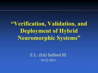 1
“Verification, Validation, and
Deployment of Hybrid
Neuromorphic Systems”
E.L. (Ed) Safford III
10-22-2015
 