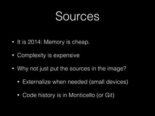 Sources
• It is 2014: Memory is cheap.
• Complexity is expensive
• Why not just put the sources in the image?
• Externalize when needed (small devices)
• Code history is in Monticello (or Git)
 